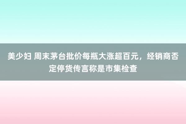 美少妇 周末茅台批价每瓶大涨超百元，经销商否定停货传言称是市集检查