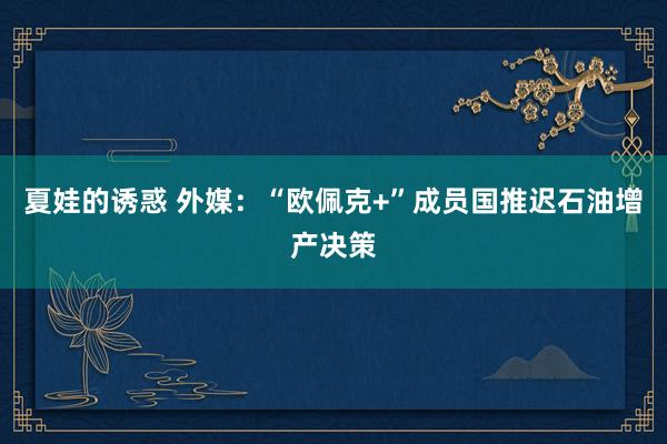 夏娃的诱惑 外媒：“欧佩克+”成员国推迟石油增产决策