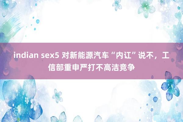 indian sex5 对新能源汽车“内讧”说不，工信部重申严打不高洁竞争