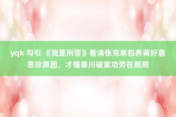 yqk 勾引 《我是刑警》看清张克寒包养蒋好意思珍原因，才懂秦川破案功劳在顾局