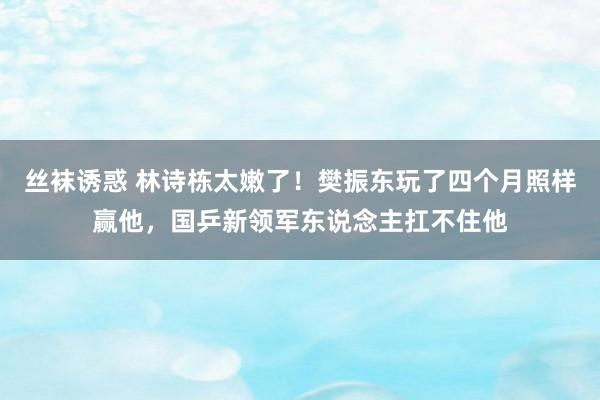 丝袜诱惑 林诗栋太嫩了！樊振东玩了四个月照样赢他，国乒新领军东说念主扛不住他