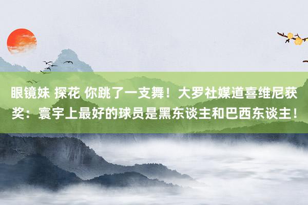 眼镜妹 探花 你跳了一支舞！大罗社媒道喜维尼获奖：寰宇上最好的球员是黑东谈主和巴西东谈主！