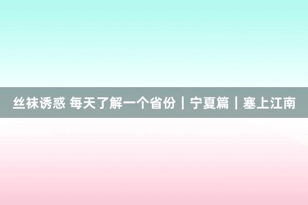 丝袜诱惑 每天了解一个省份｜宁夏篇｜塞上江南