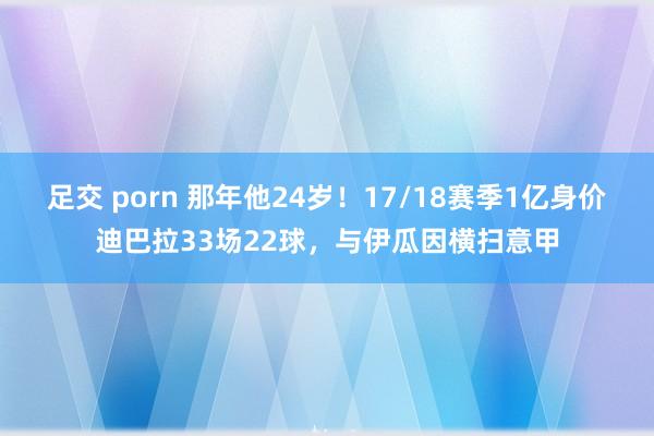 足交 porn 那年他24岁！17/18赛季1亿身价迪巴拉33场22球，与伊瓜因横扫意甲