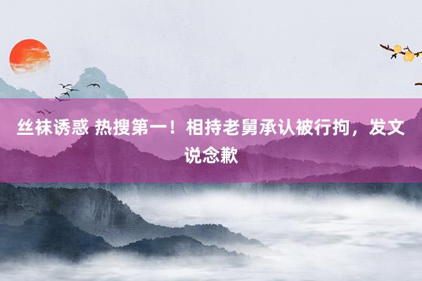 丝袜诱惑 热搜第一！相持老舅承认被行拘，发文说念歉