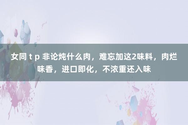 女同 t p 非论炖什么肉，难忘加这2味料，肉烂味香，进口即化，不浓重还入味