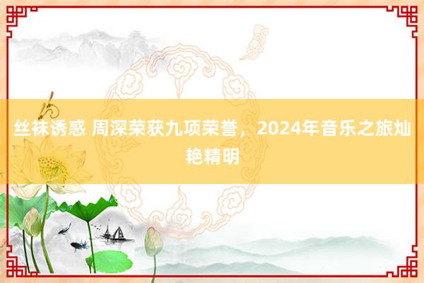 丝袜诱惑 周深荣获九项荣誉，2024年音乐之旅灿艳精明