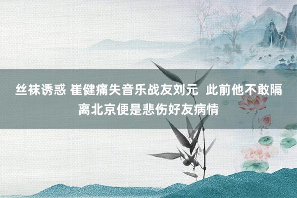 丝袜诱惑 崔健痛失音乐战友刘元  此前他不敢隔离北京便是悲伤好友病情