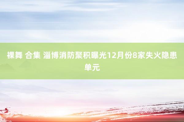 裸舞 合集 淄博消防聚积曝光12月份8家失火隐患单元