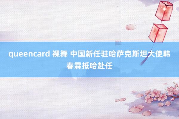 queencard 裸舞 中国新任驻哈萨克斯坦大使韩春霖抵哈赴任