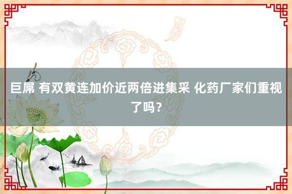 巨屌 有双黄连加价近两倍进集采 化药厂家们重视了吗？