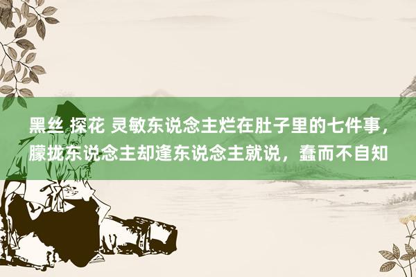 黑丝 探花 灵敏东说念主烂在肚子里的七件事，朦拢东说念主却逢东说念主就说，蠢而不自知