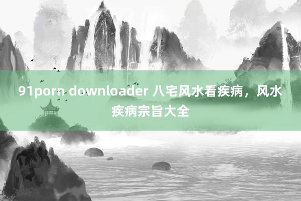 91porn downloader 八宅风水看疾病，风水疾病宗旨大全