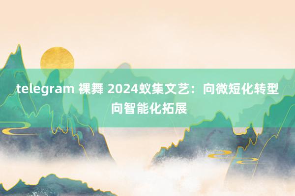 telegram 裸舞 2024蚁集文艺：向微短化转型 向智能化拓展