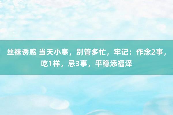 丝袜诱惑 当天小寒，别管多忙，牢记：作念2事，吃1样，忌3事，平稳添福泽