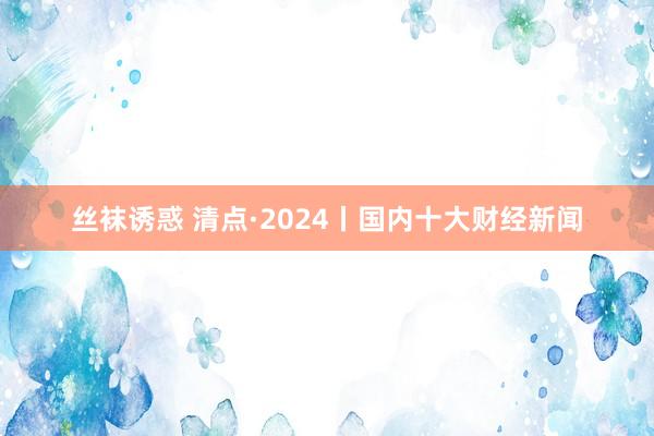 丝袜诱惑 清点·2024丨国内十大财经新闻