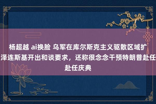 杨超越 ai换脸 乌军在库尔斯克主义驱散区域扩大！泽连斯基开出和谈要求，还称很念念干预特朗普赴任庆典