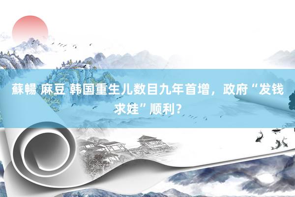 蘇暢 麻豆 韩国重生儿数目九年首增，政府“发钱求娃”顺利？