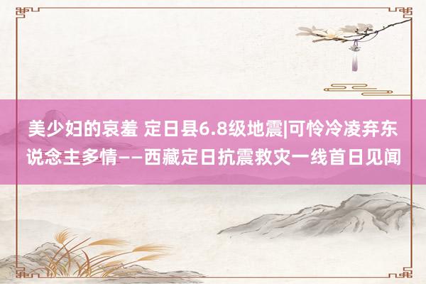 美少妇的哀羞 定日县6.8级地震|可怜冷凌弃东说念主多情——西藏定日抗震救灾一线首日见闻