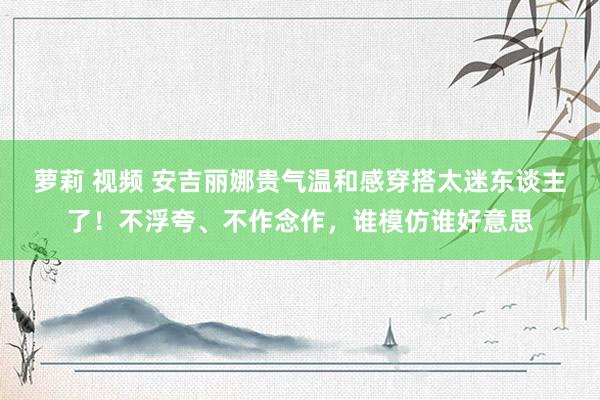 萝莉 视频 安吉丽娜贵气温和感穿搭太迷东谈主了！不浮夸、不作念作，谁模仿谁好意思