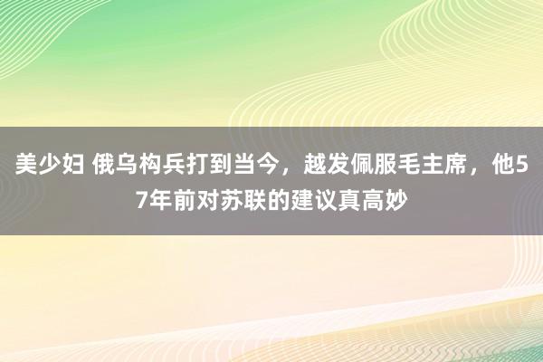 美少妇 俄乌构兵打到当今，越发佩服毛主席，他57年前对苏联的建议真高妙