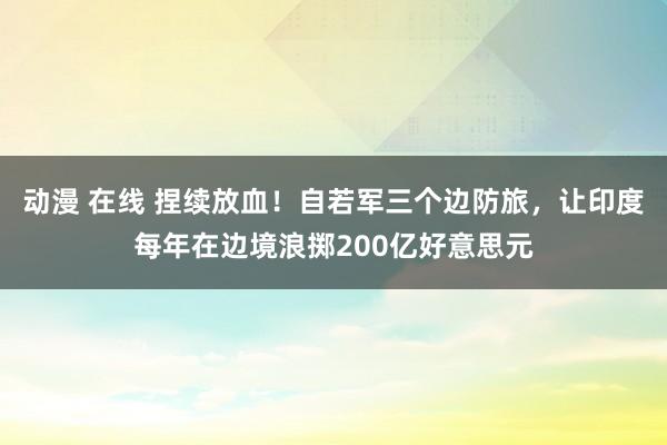 动漫 在线 捏续放血！自若军三个边防旅，让印度每年在边境浪掷200亿好意思元