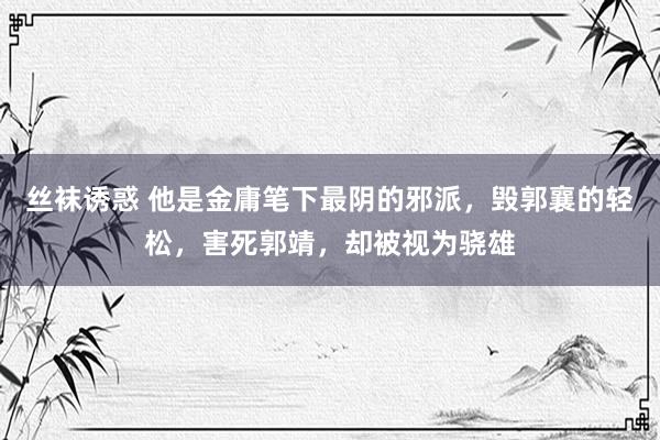 丝袜诱惑 他是金庸笔下最阴的邪派，毁郭襄的轻松，害死郭靖，却被视为骁雄