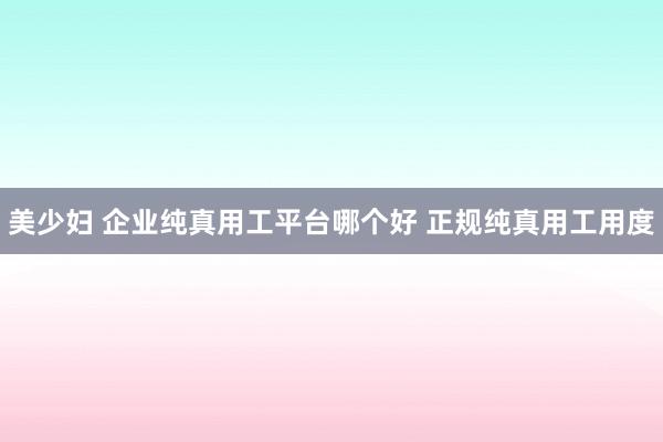 美少妇 企业纯真用工平台哪个好 正规纯真用工用度