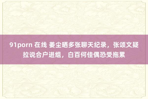 91porn 在线 姜尘晒多张聊天纪录，张颂文疑拉说合户进组，白百何佳偶恐受拖累