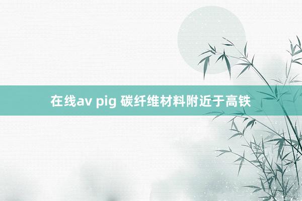 在线av pig 碳纤维材料附近于高铁