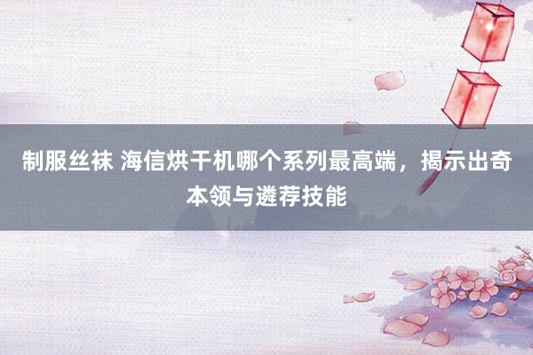 制服丝袜 海信烘干机哪个系列最高端，揭示出奇本领与遴荐技能