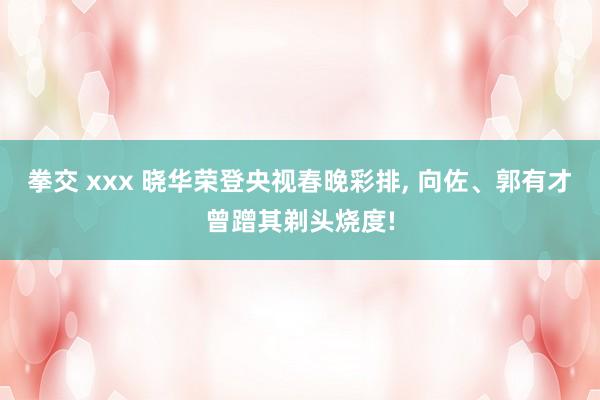 拳交 xxx 晓华荣登央视春晚彩排， 向佐、郭有才曾蹭其剃头烧度!