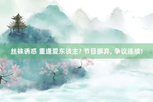 丝袜诱惑 重逢爱东谈主? 节目摒弃， 争议连续!