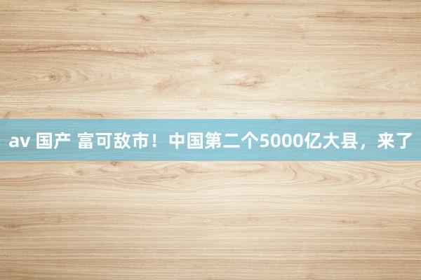 av 国产 富可敌市！中国第二个5000亿大县，来了