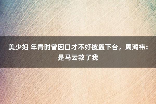 美少妇 年青时曾因口才不好被轰下台，周鸿祎：是马云救了我