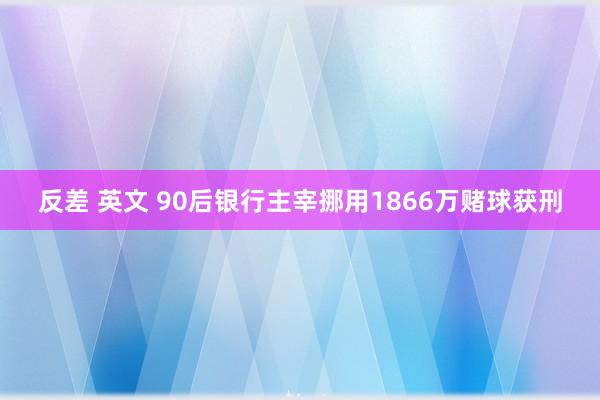 反差 英文 90后银行主宰挪用1866万赌球获刑