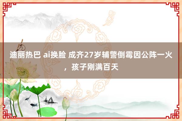 迪丽热巴 ai换脸 成齐27岁辅警倒霉因公阵一火，孩子刚满百天