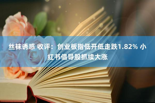 丝袜诱惑 收评：创业板指低开低走跌1.82% 小红书倡导股抓续大涨