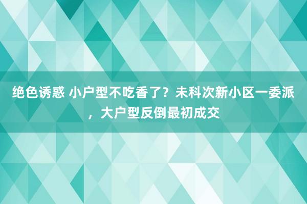 绝色诱惑 小户型不吃香了？未科次新小区一委派，大户型反倒最初成交