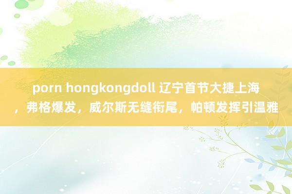 porn hongkongdoll 辽宁首节大捷上海，弗格爆发，威尔斯无缝衔尾，帕顿发挥引温雅