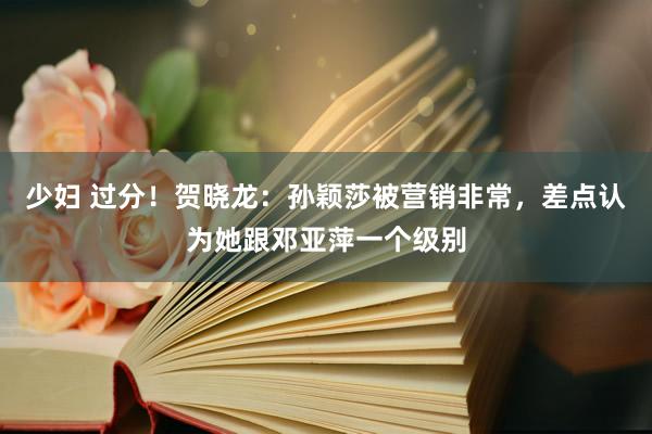 少妇 过分！贺晓龙：孙颖莎被营销非常，差点认为她跟邓亚萍一个级别