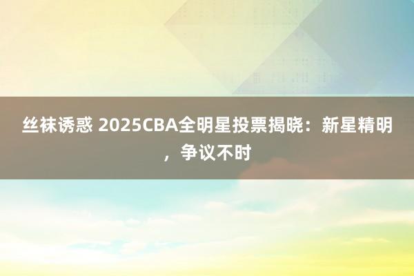 丝袜诱惑 2025CBA全明星投票揭晓：新星精明，争议不时