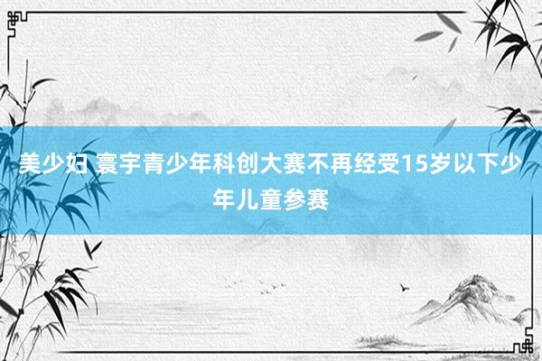 美少妇 寰宇青少年科创大赛不再经受15岁以下少年儿童参赛