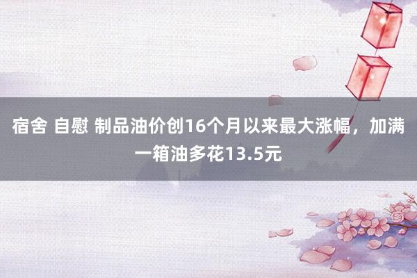 宿舍 自慰 制品油价创16个月以来最大涨幅，加满一箱油多花13.5元