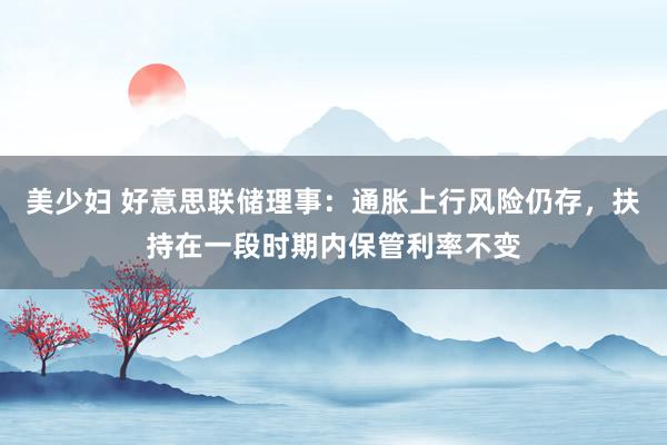 美少妇 好意思联储理事：通胀上行风险仍存，扶持在一段时期内保管利率不变