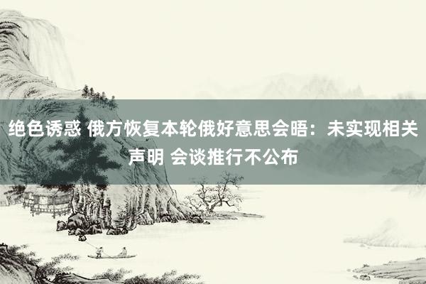 绝色诱惑 俄方恢复本轮俄好意思会晤：未实现相关声明 会谈推行不公布